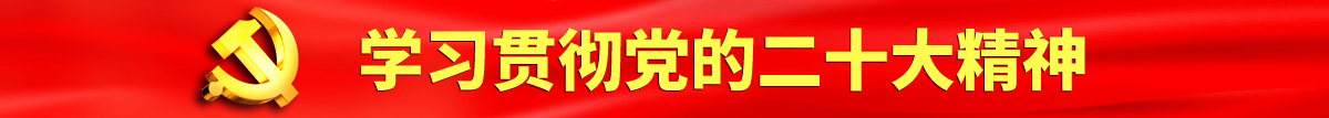 男男操操大鸡吧啊啊啊射精小网站上认真学习贯彻落实党的二十大会议精神